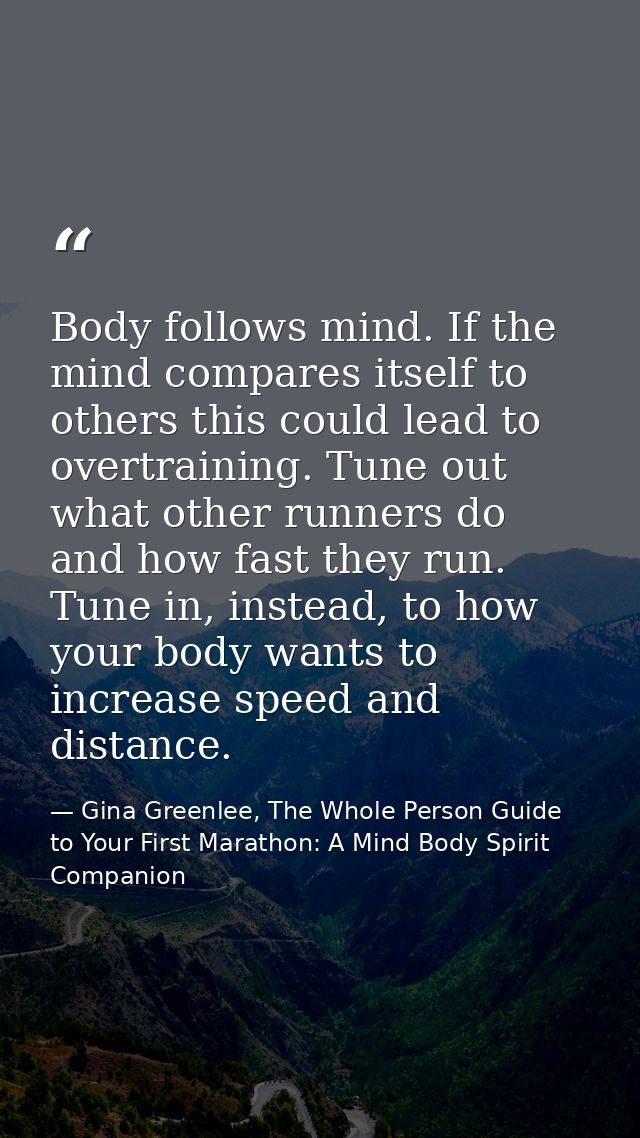 Body follows mind. If the mind compares itself to others this could lead to overtraining. Tune out what other runners do — Gina Greenlee, The Whole Person Guide to Your First Marathon: A Mind Body Spirit Companion