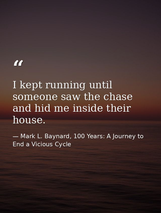 I kept running until someone saw the chase and hid me inside their house. — Mark L. Baynard, 100 Years: A Journey to End a Vicious Cycle