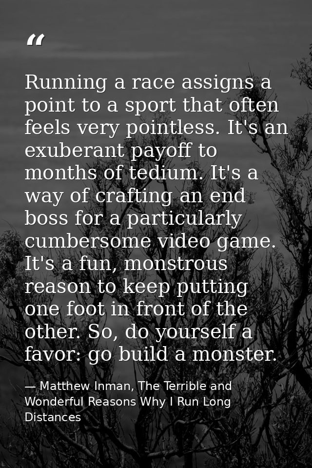Running a race assigns a point to a sport that often feels very pointless. It's an exuberant payoff to months of tedium. — Matthew Inman, The Terrible and Wonderful Reasons Why I Run Long Distances