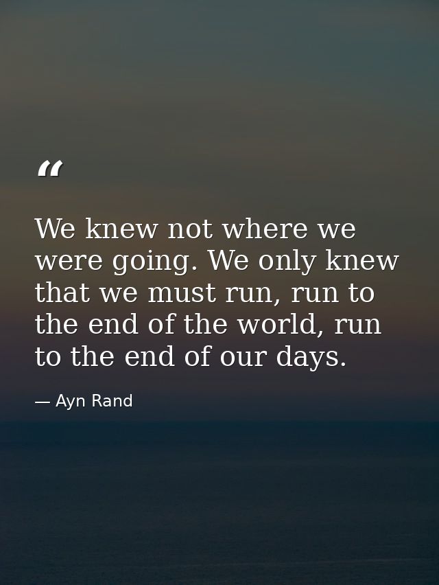 We knew not where we were going. We only knew that we must run, run to the end of the world, run to the end of our days. — Ayn Rand