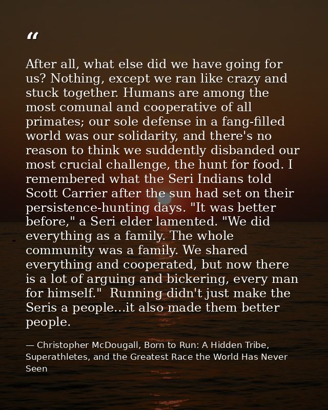 After all, what else did we have going for us? Nothing, except we ran like crazy and stuck together. Humans are among th — Christopher McDougall, Born to Run: A Hidden Tribe, Superathletes, and the Greatest Race the World Has Never Seen