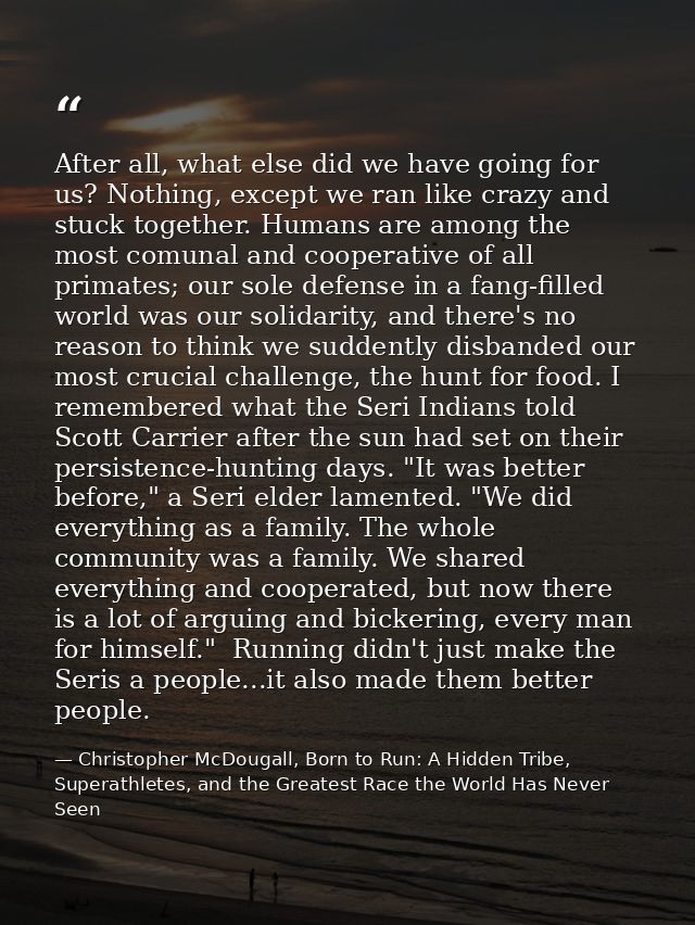 After all, what else did we have going for us? Nothing, except we ran like crazy and stuck together. Humans are among th — Christopher McDougall, Born to Run: A Hidden Tribe, Superathletes, and the Greatest Race the World Has Never Seen