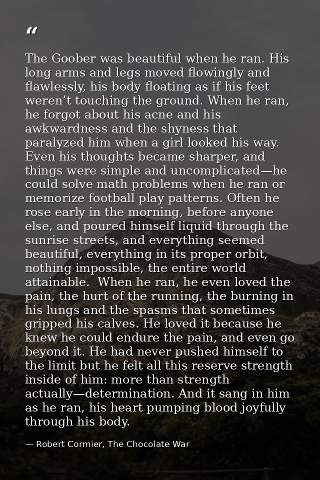 The Goober was beautiful when he ran. His long arms and legs moved flowingly and flawlessly, his body floating as if his — Robert Cormier, The Chocolate War