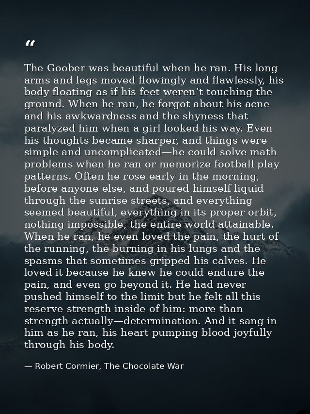 The Goober was beautiful when he ran. His long arms and legs moved flowingly and flawlessly, his body floating as if his — Robert Cormier, The Chocolate War