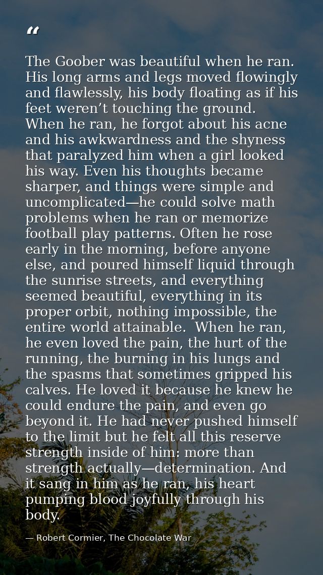 The Goober was beautiful when he ran. His long arms and legs moved flowingly and flawlessly, his body floating as if his — Robert Cormier, The Chocolate War
