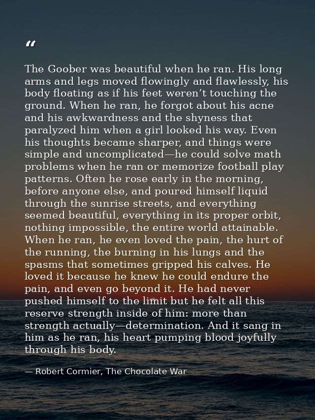 The Goober was beautiful when he ran. His long arms and legs moved flowingly and flawlessly, his body floating as if his — Robert Cormier, The Chocolate War
