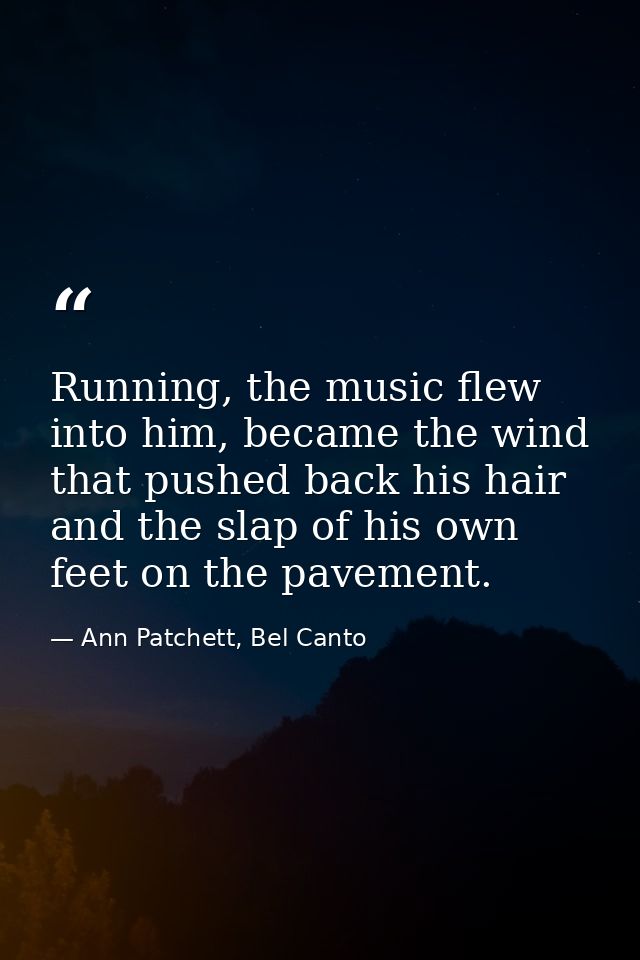Running, the music flew into him, became the wind that pushed back his hair and the slap of his own feet on the pavement — Ann Patchett, Bel Canto