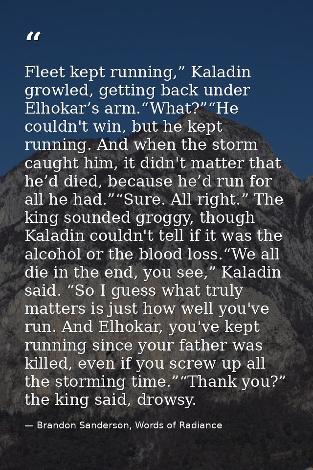 Fleet kept running,” Kaladin growled, getting back under Elhokar’s arm.“What?”“He couldn't win, but he kept running. And — Brandon Sanderson, Words of Radiance