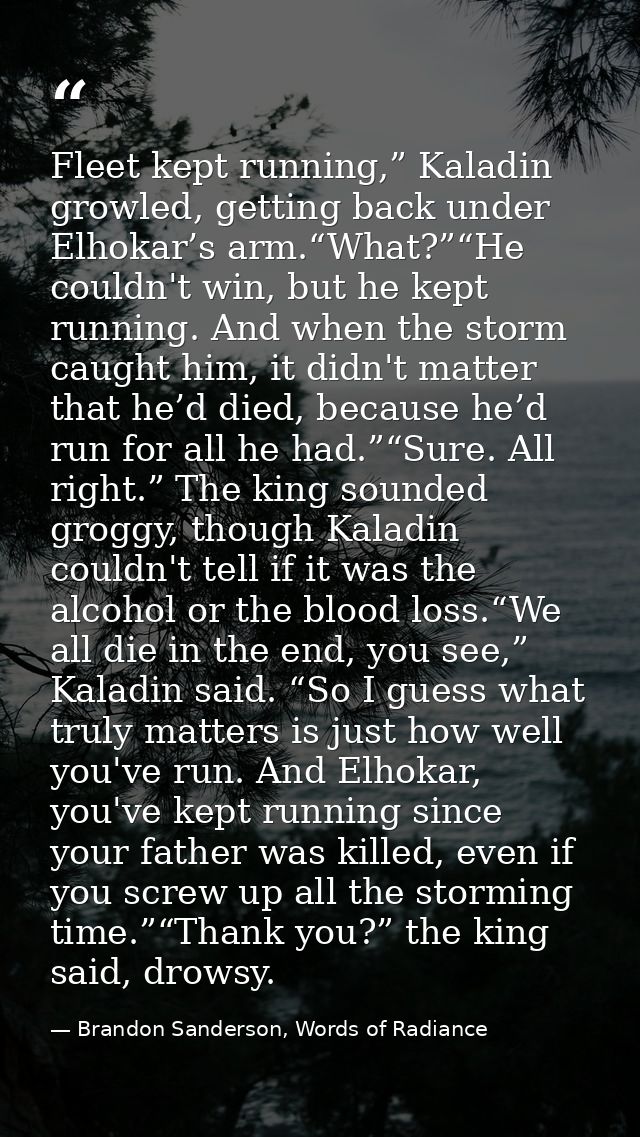 Fleet kept running,” Kaladin growled, getting back under Elhokar’s arm.“What?”“He couldn't win, but he kept running. And — Brandon Sanderson, Words of Radiance