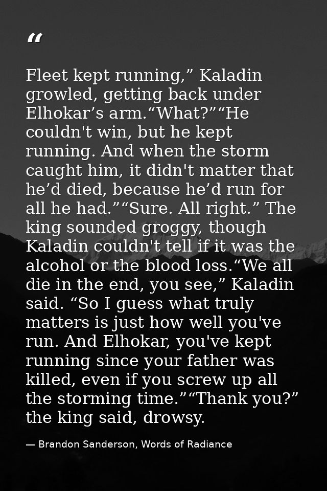 Fleet kept running,” Kaladin growled, getting back under Elhokar’s arm.“What?”“He couldn't win, but he kept running. And — Brandon Sanderson, Words of Radiance