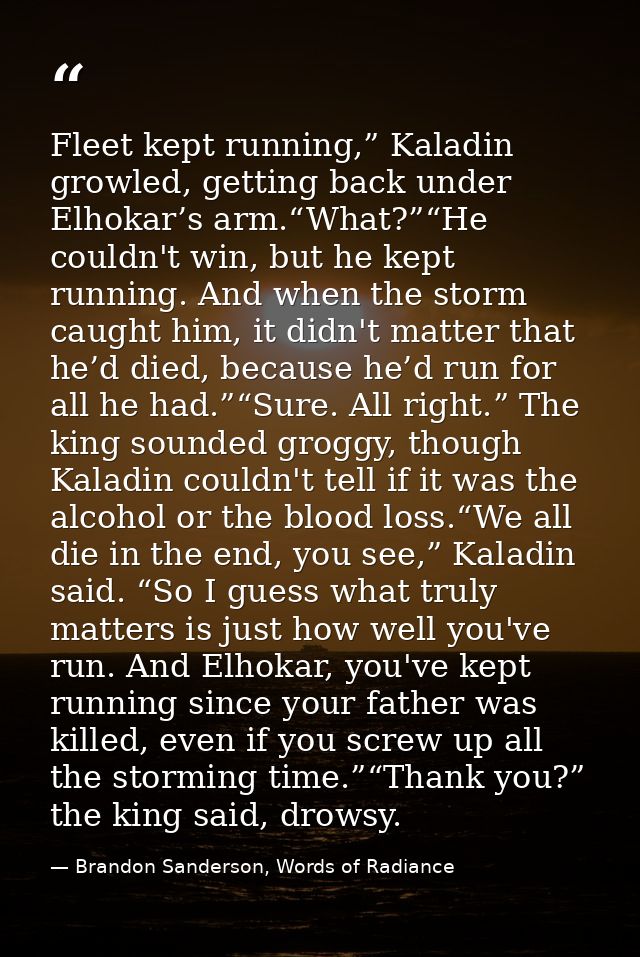 Fleet kept running,” Kaladin growled, getting back under Elhokar’s arm.“What?”“He couldn't win, but he kept running. And — Brandon Sanderson, Words of Radiance