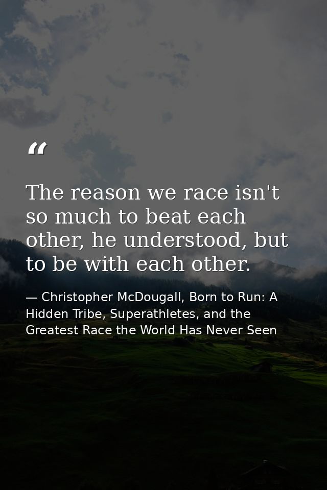 The reason we race isn't so much to beat each other, he understood, but to be with each other. — Christopher McDougall, Born to Run: A Hidden Tribe, Superathletes, and the Greatest Race the World Has Never Seen