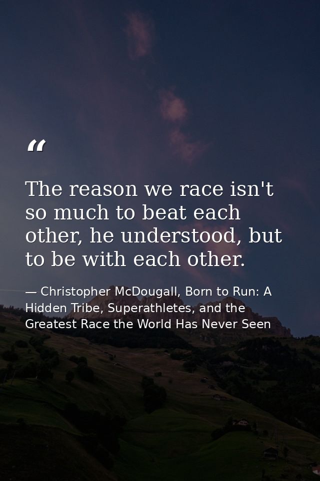 The reason we race isn't so much to beat each other, he understood, but to be with each other. — Christopher McDougall, Born to Run: A Hidden Tribe, Superathletes, and the Greatest Race the World Has Never Seen