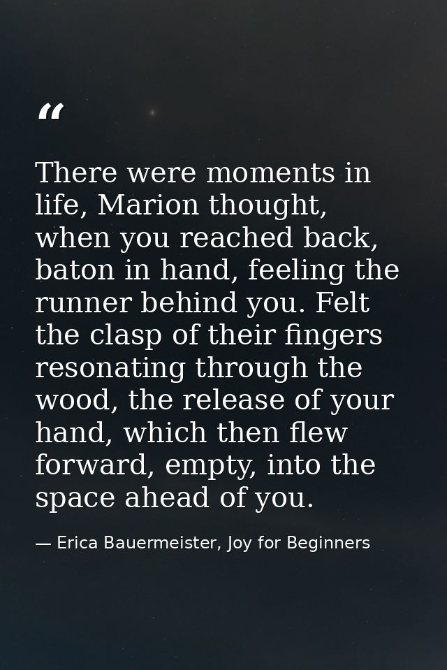 There were moments in life, Marion thought, when you reached back, baton in hand, feeling the runner behind you. Felt th — Erica Bauermeister, Joy for Beginners