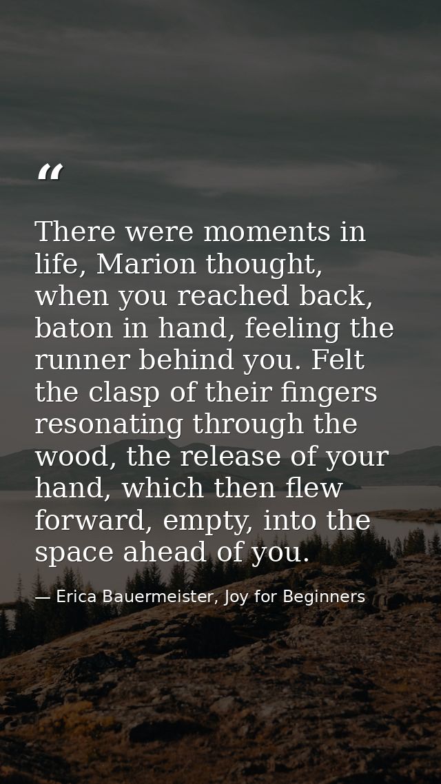 There were moments in life, Marion thought, when you reached back, baton in hand, feeling the runner behind you. Felt th — Erica Bauermeister, Joy for Beginners
