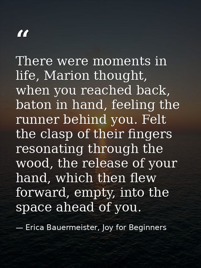 There were moments in life, Marion thought, when you reached back, baton in hand, feeling the runner behind you. Felt th — Erica Bauermeister, Joy for Beginners