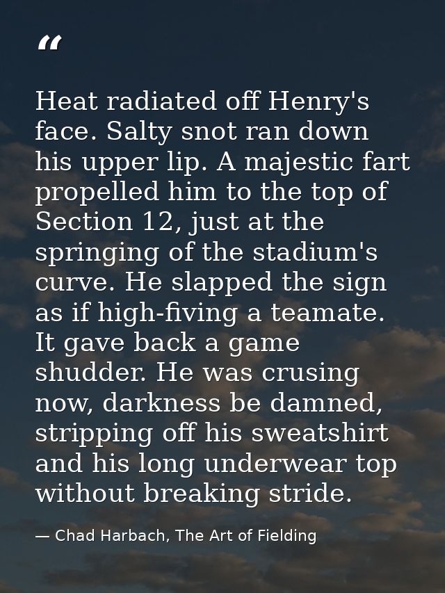 Heat radiated off Henry's face. Salty snot ran down his upper lip. A majestic fart propelled him to the top of Section 1 — Chad Harbach, The Art of Fielding