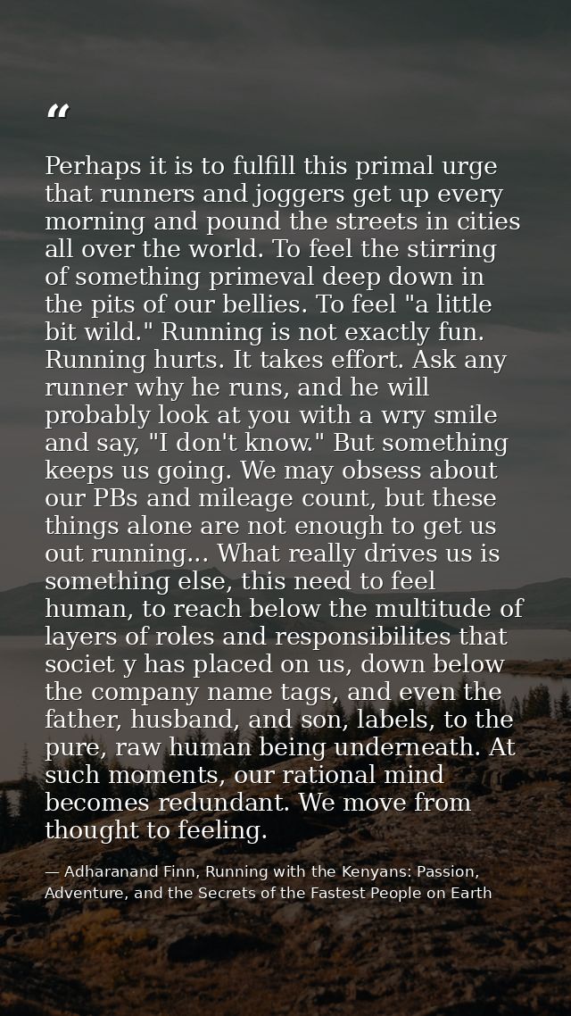 Perhaps it is to fulfill this primal urge that runners and joggers get up every morning and pound the streets in cities  — Adharanand Finn, Running with the Kenyans: Passion, Adventure, and the Secrets of the Fastest People on Earth