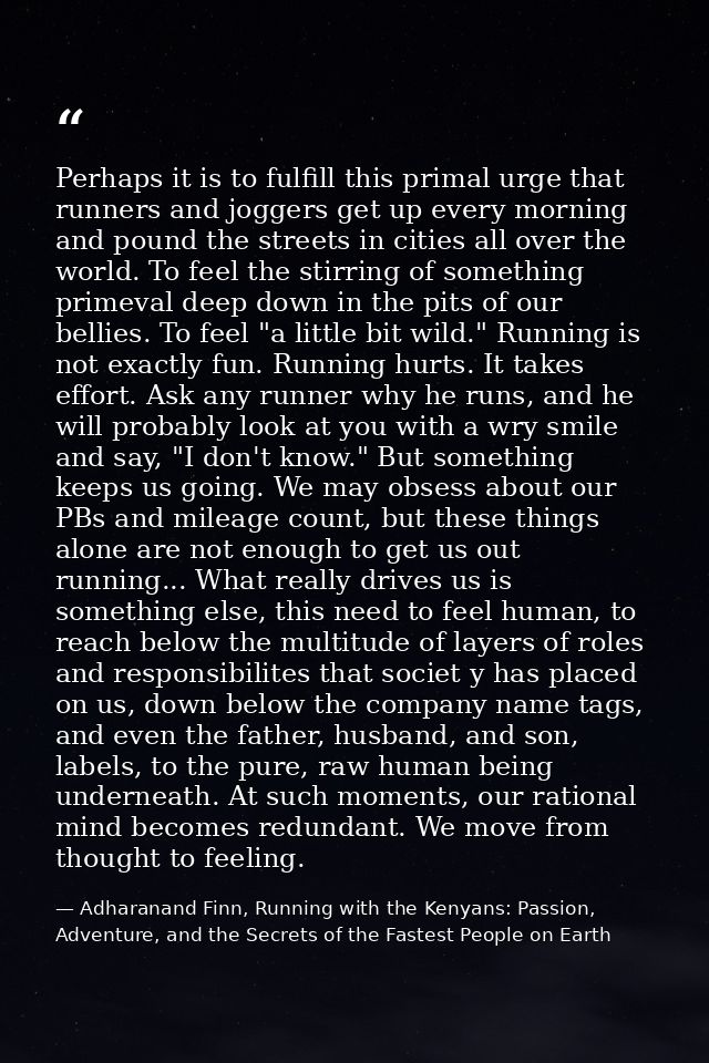 Perhaps it is to fulfill this primal urge that runners and joggers get up every morning and pound the streets in cities  — Adharanand Finn, Running with the Kenyans: Passion, Adventure, and the Secrets of the Fastest People on Earth