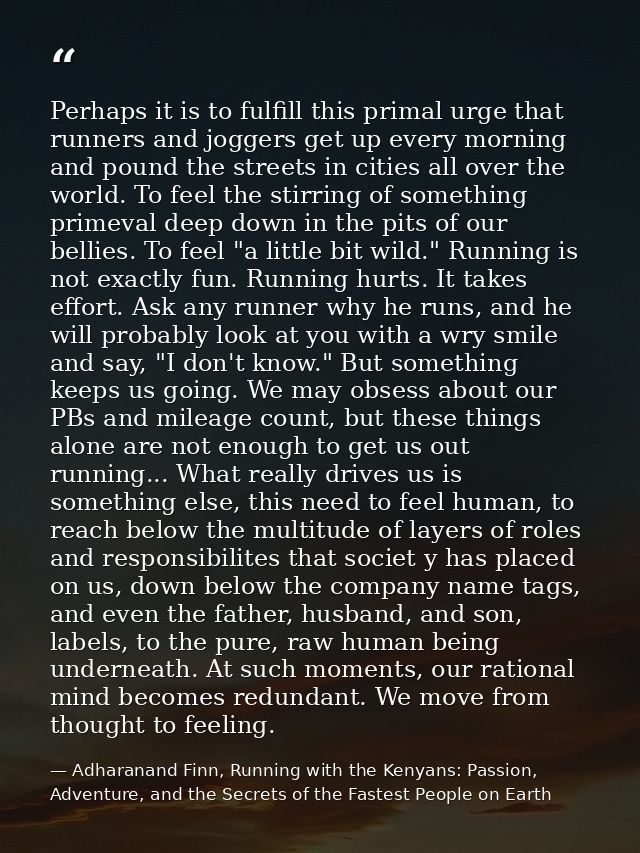 Perhaps it is to fulfill this primal urge that runners and joggers get up every morning and pound the streets in cities  — Adharanand Finn, Running with the Kenyans: Passion, Adventure, and the Secrets of the Fastest People on Earth
