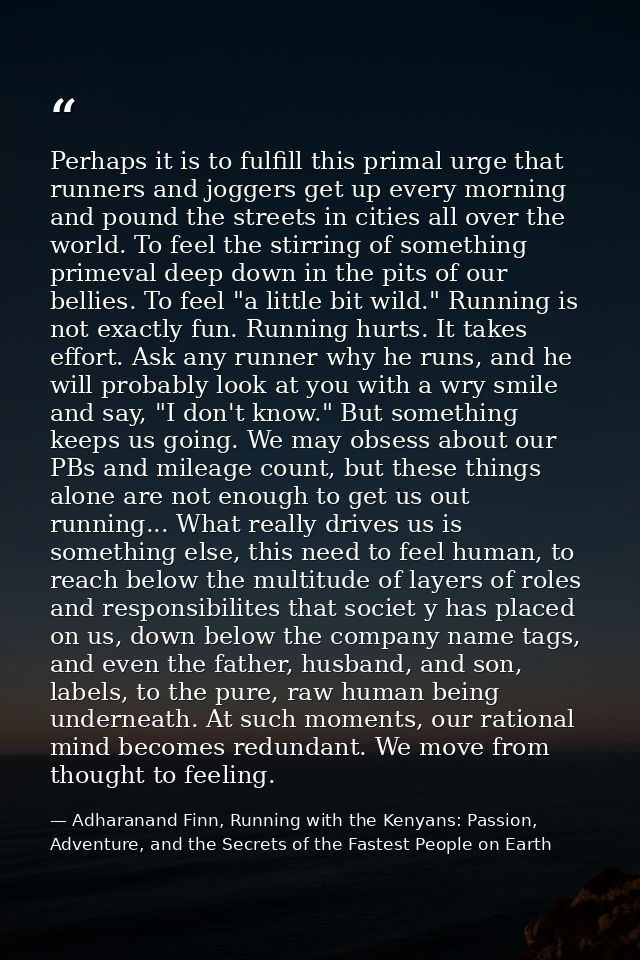 Perhaps it is to fulfill this primal urge that runners and joggers get up every morning and pound the streets in cities  — Adharanand Finn, Running with the Kenyans: Passion, Adventure, and the Secrets of the Fastest People on Earth
