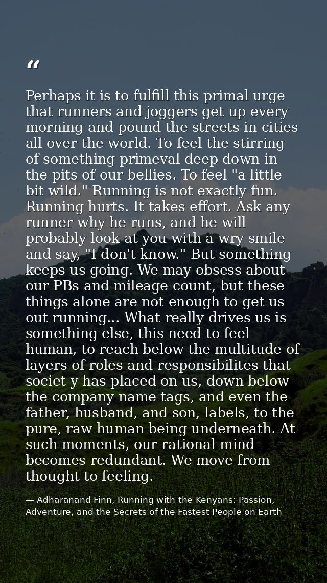 Perhaps it is to fulfill this primal urge that runners and joggers get up every morning and pound the streets in cities  — Adharanand Finn, Running with the Kenyans: Passion, Adventure, and the Secrets of the Fastest People on Earth