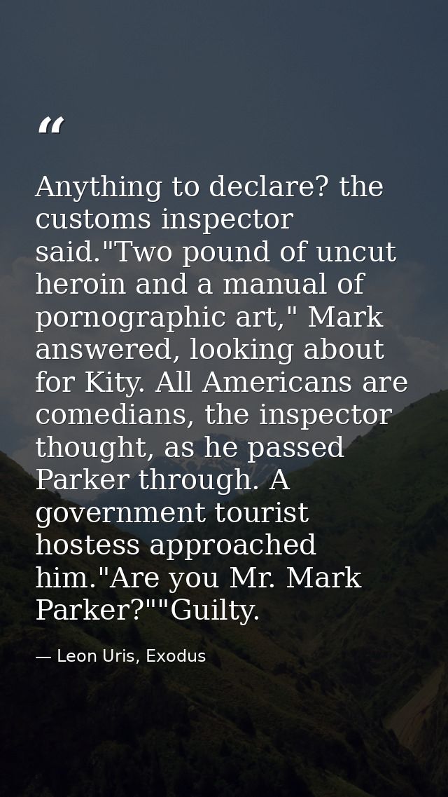 Anything to declare? the customs inspector said."Two pound of uncut heroin and a manual of pornographic art," Mark answe — Leon Uris, Exodus