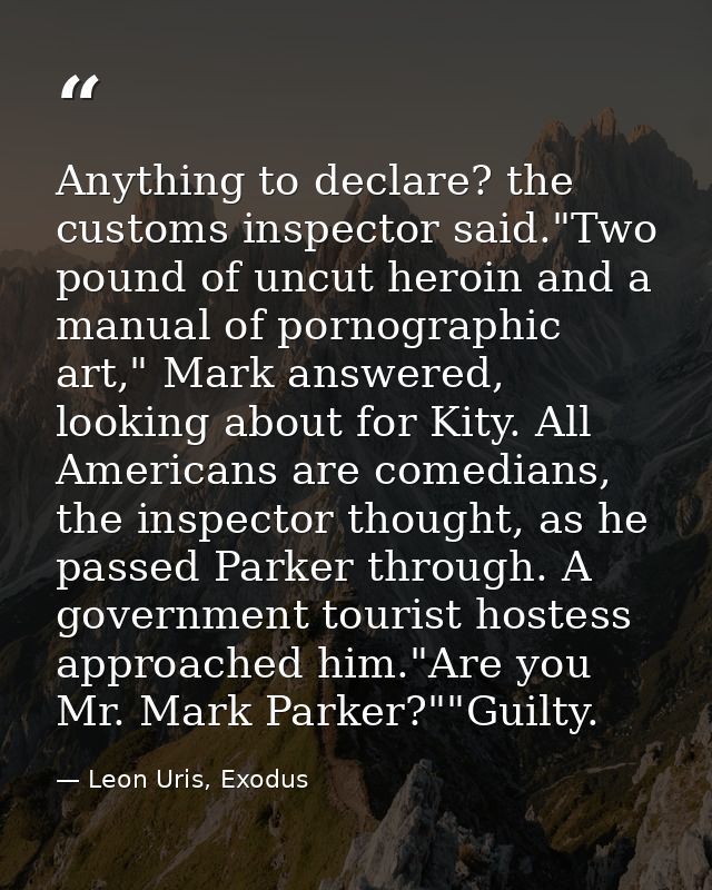 Anything to declare? the customs inspector said."Two pound of uncut heroin and a manual of pornographic art," Mark answe — Leon Uris, Exodus