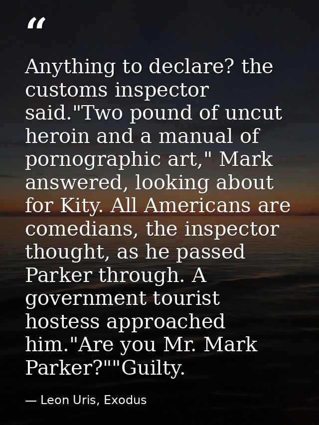 Anything to declare? the customs inspector said."Two pound of uncut heroin and a manual of pornographic art," Mark answe — Leon Uris, Exodus