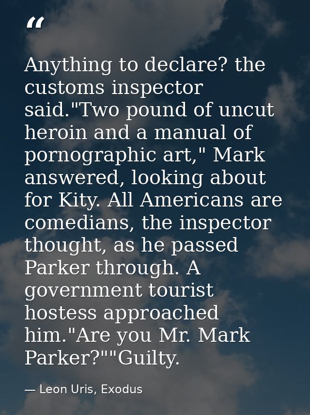 Anything to declare? the customs inspector said."Two pound of uncut heroin and a manual of pornographic art," Mark answe — Leon Uris, Exodus