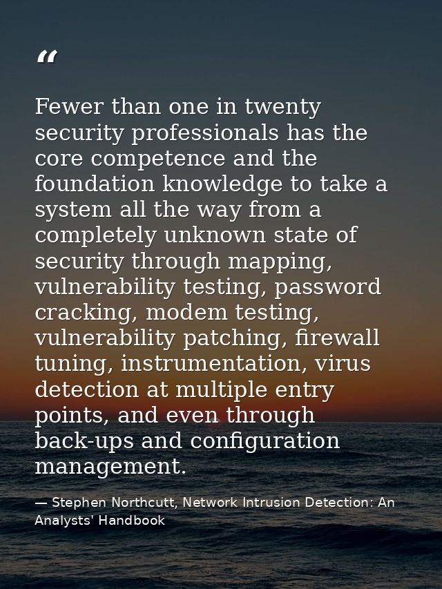 Fewer than one in twenty security professionals has the core competence and the foundation knowledge to take a system al — Stephen Northcutt, Network Intrusion Detection: An Analysts' Handbook