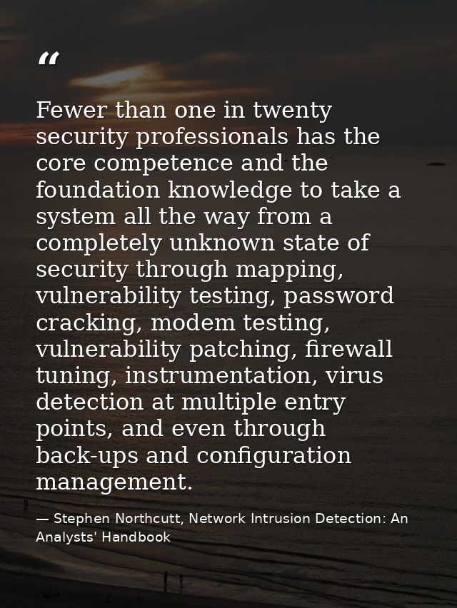 Fewer than one in twenty security professionals has the core competence and the foundation knowledge to take a system al — Stephen Northcutt, Network Intrusion Detection: An Analysts' Handbook