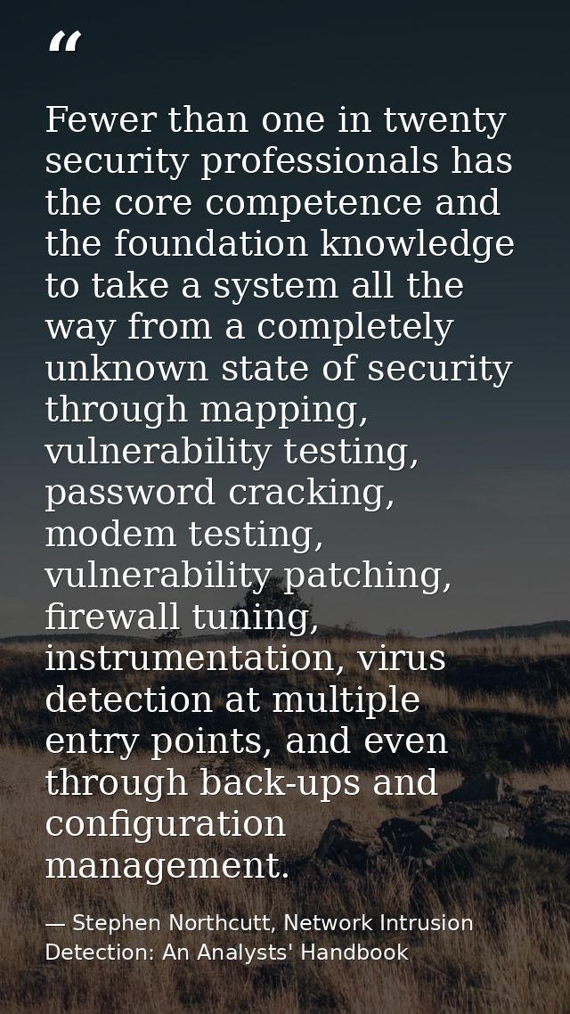 Fewer than one in twenty security professionals has the core competence and the foundation knowledge to take a system al — Stephen Northcutt, Network Intrusion Detection: An Analysts' Handbook