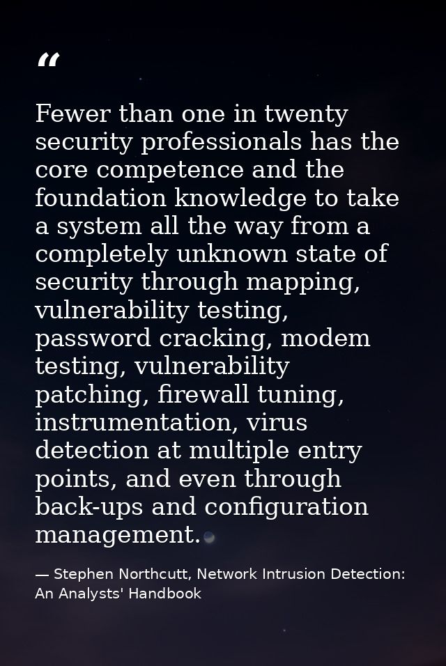 Fewer than one in twenty security professionals has the core competence and the foundation knowledge to take a system al — Stephen Northcutt, Network Intrusion Detection: An Analysts' Handbook
