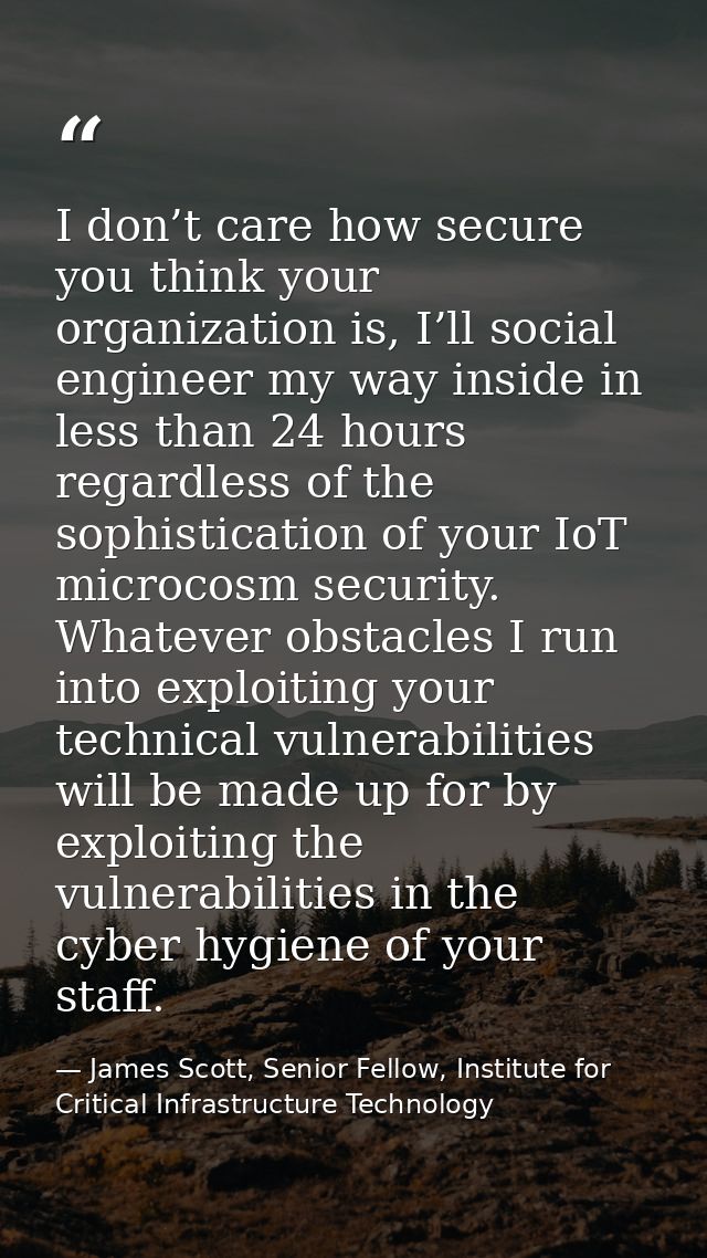 I don’t care how secure you think your organization is, I’ll social engineer my way inside in less than 24 hours regardl — James Scott, Senior Fellow, Institute for Critical Infrastructure Technology