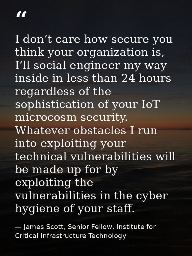 I don’t care how secure you think your organization is, I’ll social engineer my way inside in less than 24 hours regardl — James Scott, Senior Fellow, Institute for Critical Infrastructure Technology