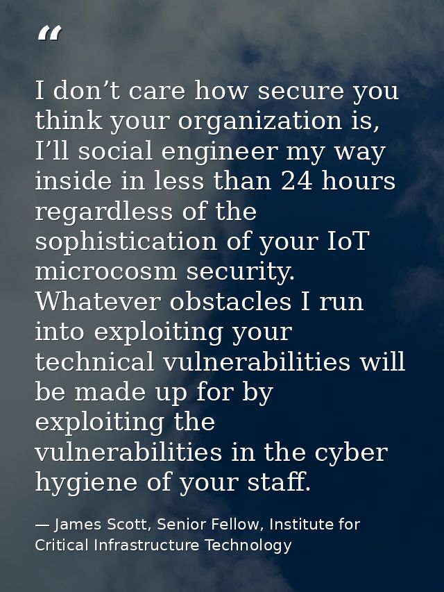 I don’t care how secure you think your organization is, I’ll social engineer my way inside in less than 24 hours regardl — James Scott, Senior Fellow, Institute for Critical Infrastructure Technology