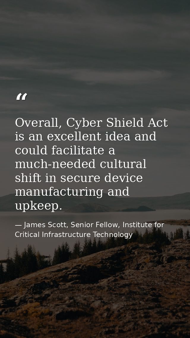 Overall, Cyber Shield Act is an excellent idea and could facilitate a much-needed cultural shift in secure device manufa — James Scott, Senior Fellow, Institute for Critical Infrastructure Technology