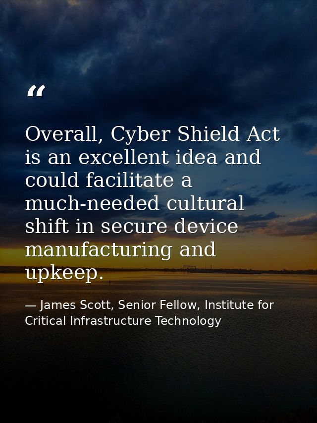 Overall, Cyber Shield Act is an excellent idea and could facilitate a much-needed cultural shift in secure device manufa — James Scott, Senior Fellow, Institute for Critical Infrastructure Technology