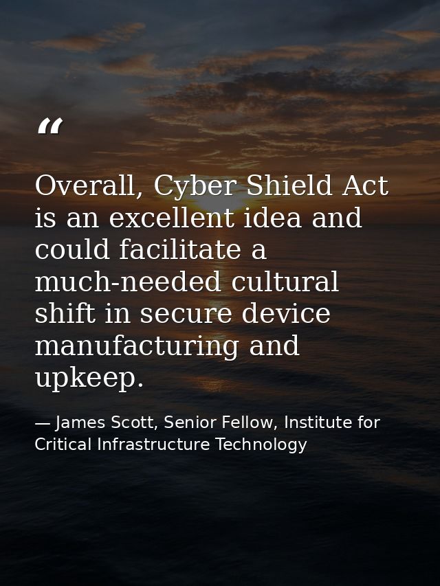 Overall, Cyber Shield Act is an excellent idea and could facilitate a much-needed cultural shift in secure device manufa — James Scott, Senior Fellow, Institute for Critical Infrastructure Technology