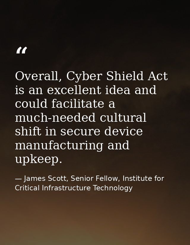 Overall, Cyber Shield Act is an excellent idea and could facilitate a much-needed cultural shift in secure device manufa — James Scott, Senior Fellow, Institute for Critical Infrastructure Technology