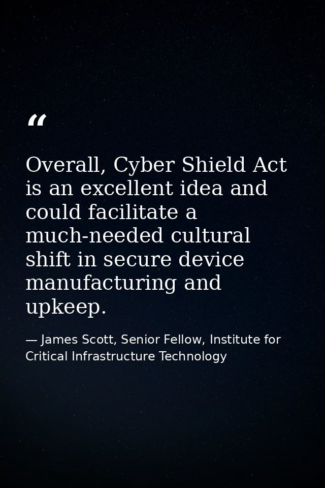 Overall, Cyber Shield Act is an excellent idea and could facilitate a much-needed cultural shift in secure device manufa — James Scott, Senior Fellow, Institute for Critical Infrastructure Technology