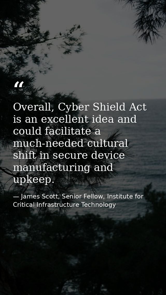 Overall, Cyber Shield Act is an excellent idea and could facilitate a much-needed cultural shift in secure device manufa — James Scott, Senior Fellow, Institute for Critical Infrastructure Technology