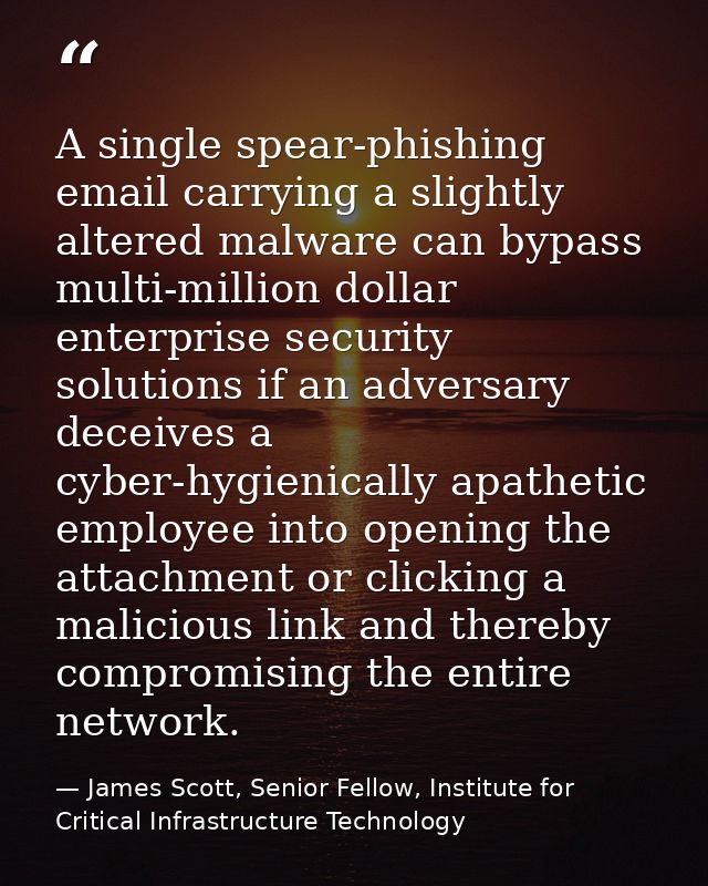 A single spear-phishing email carrying a slightly altered malware can bypass multi-million dollar enterprise security so — James Scott, Senior Fellow, Institute for Critical Infrastructure Technology
