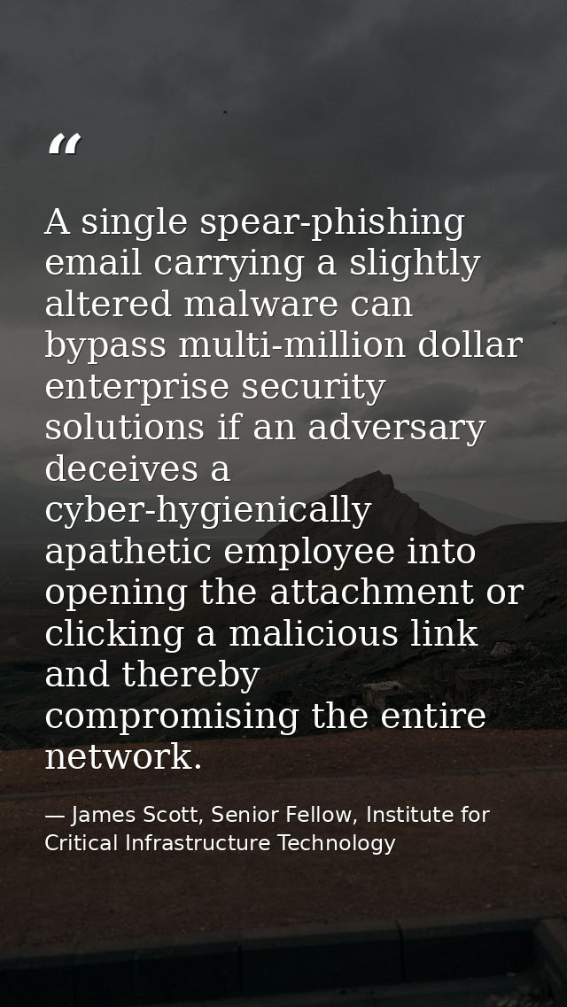 A single spear-phishing email carrying a slightly altered malware can bypass multi-million dollar enterprise security so — James Scott, Senior Fellow, Institute for Critical Infrastructure Technology