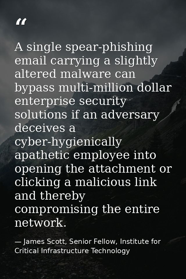 A single spear-phishing email carrying a slightly altered malware can bypass multi-million dollar enterprise security so — James Scott, Senior Fellow, Institute for Critical Infrastructure Technology