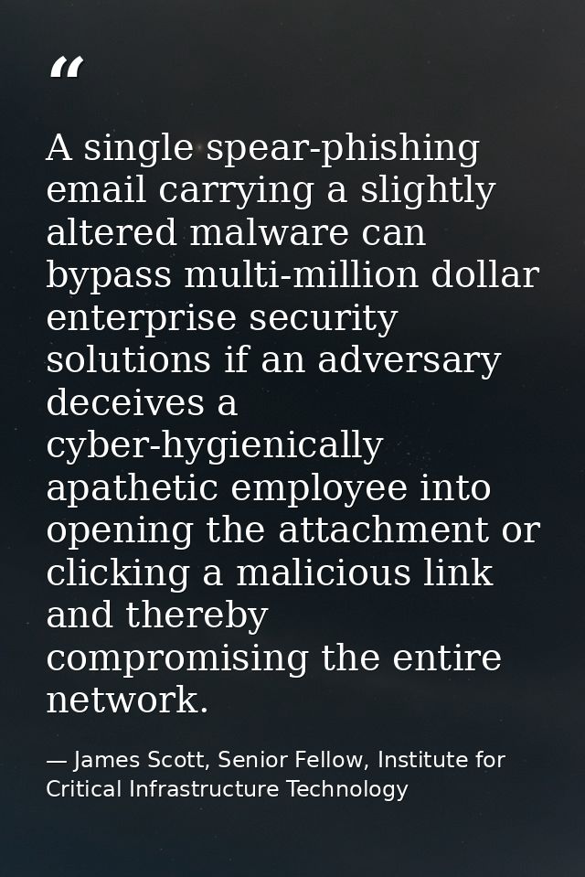 A single spear-phishing email carrying a slightly altered malware can bypass multi-million dollar enterprise security so — James Scott, Senior Fellow, Institute for Critical Infrastructure Technology