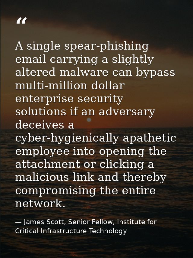 A single spear-phishing email carrying a slightly altered malware can bypass multi-million dollar enterprise security so — James Scott, Senior Fellow, Institute for Critical Infrastructure Technology