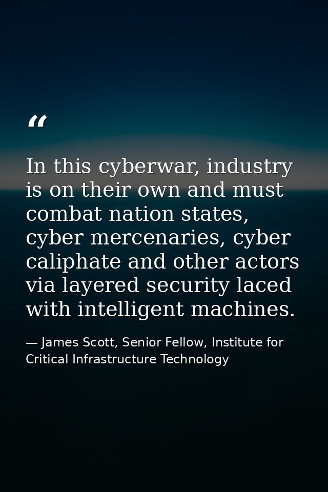 In this cyberwar, industry is on their own and must combat nation states, cyber mercenaries, cyber caliphate and other a — James Scott, Senior Fellow, Institute for Critical Infrastructure Technology
