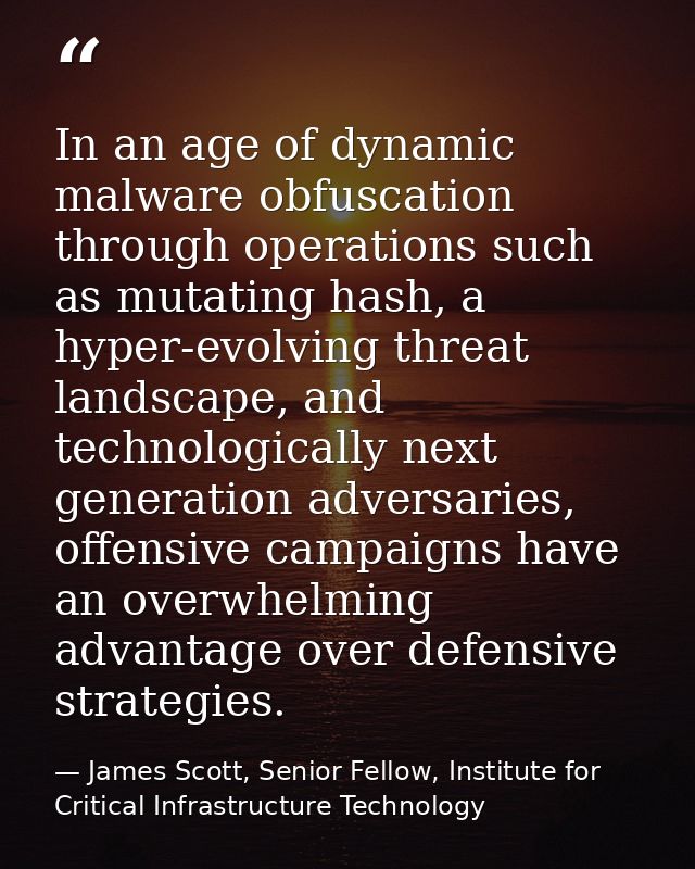 In an age of dynamic malware obfuscation through operations such as mutating hash, a hyper-evolving threat landscape, an — James Scott, Senior Fellow, Institute for Critical Infrastructure Technology